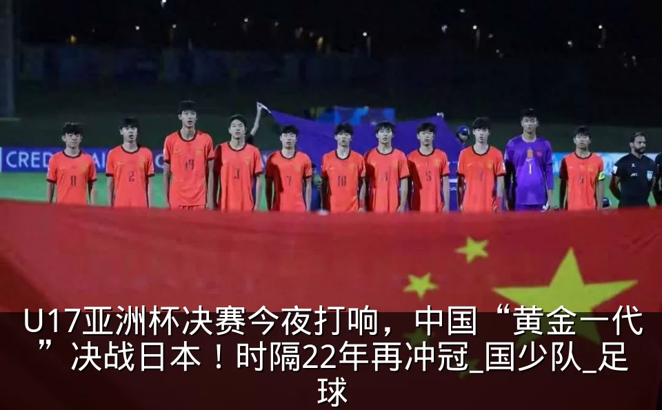 U17亚洲杯决赛今夜打响，中国“黄金一代”决战日本！时隔22年再冲冠_国少队_足球