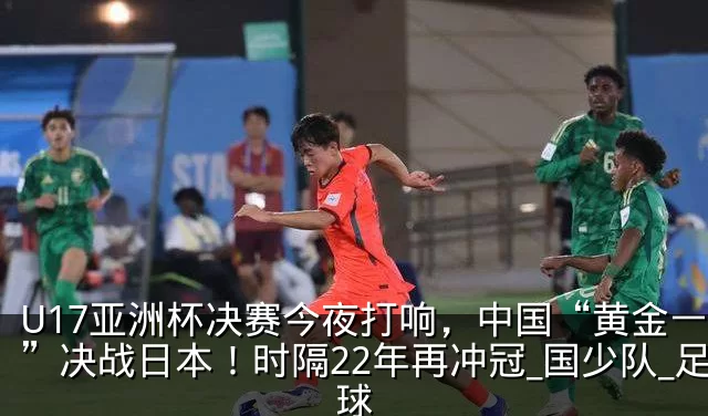 U17亚洲杯决赛今夜打响,中国“黄金一代”决战日本!时隔22年再冲冠_国少队_足球
