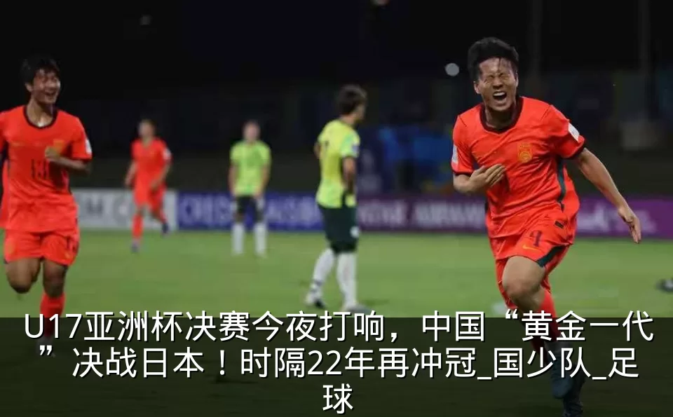 U17亚洲杯决赛今夜打响,中国“黄金一代”决战日本!时隔22年再冲冠_国少队_足球