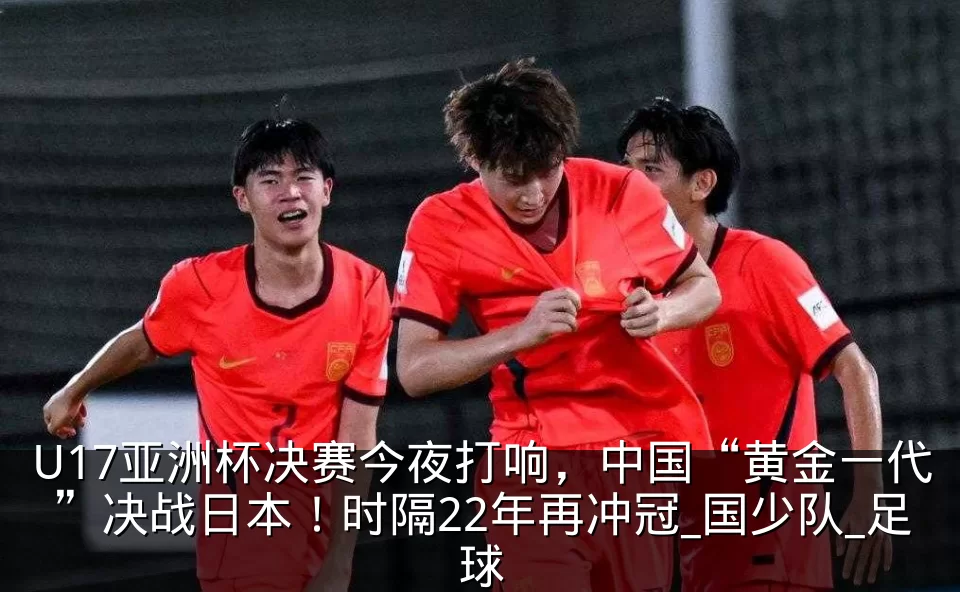 U17亚洲杯决赛今夜打响,中国“黄金一代”决战日本!时隔22年再冲冠_国少队_足球