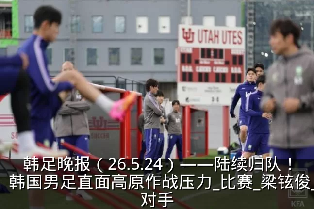韩足晚报（26.5.24）——陆续归队！韩国男足直面高原作战压力_比赛_梁铉俊_对手
