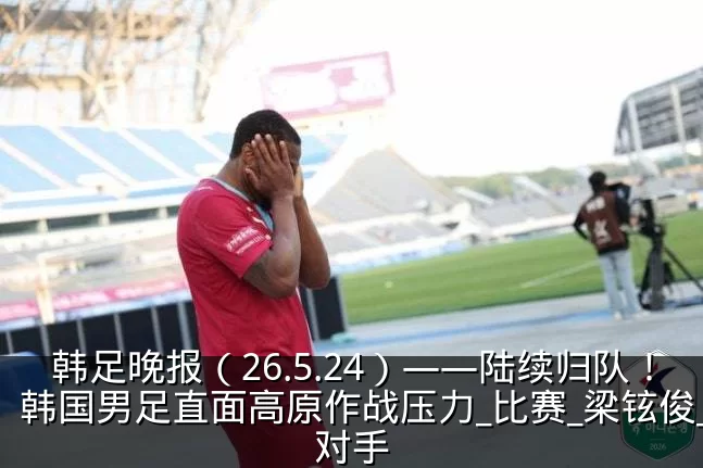 韩足晚报(26.5.24)——陆续归队!韩国男足直面高原作战压力_比赛_梁铉俊_对手