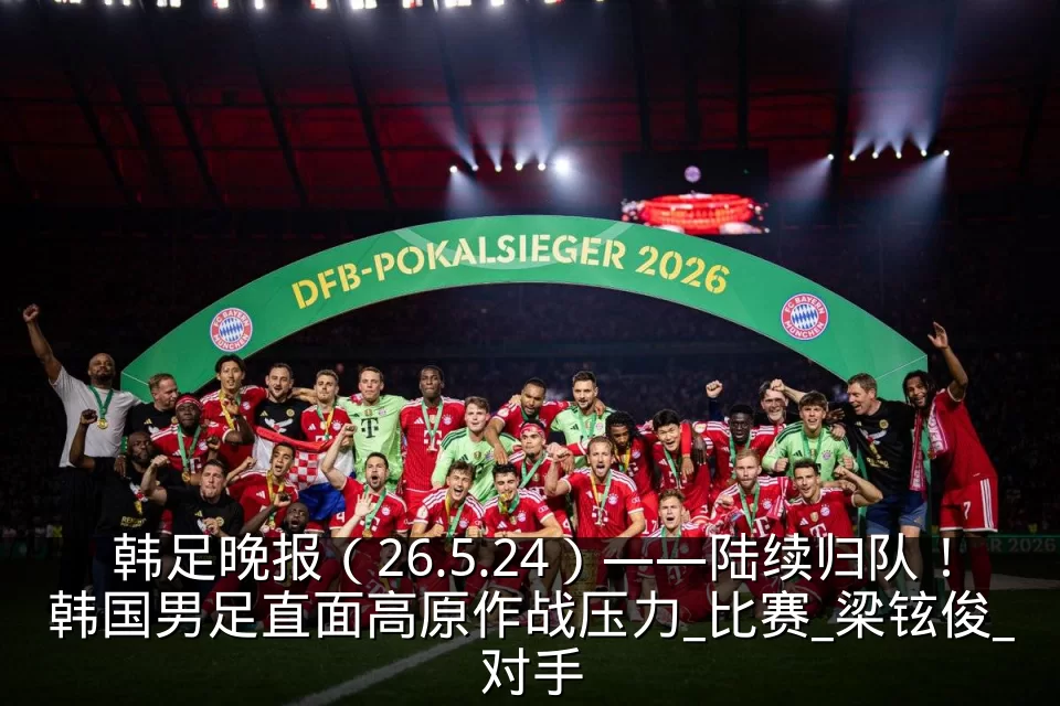 韩足晚报(26.5.24)——陆续归队!韩国男足直面高原作战压力_比赛_梁铉俊_对手