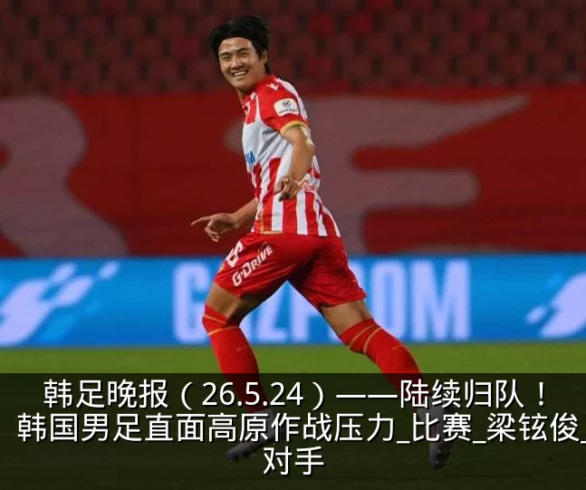 韩足晚报(26.5.24)——陆续归队!韩国男足直面高原作战压力_比赛_梁铉俊_对手
