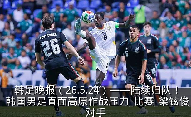韩足晚报(26.5.24)——陆续归队!韩国男足直面高原作战压力_比赛_梁铉俊_对手