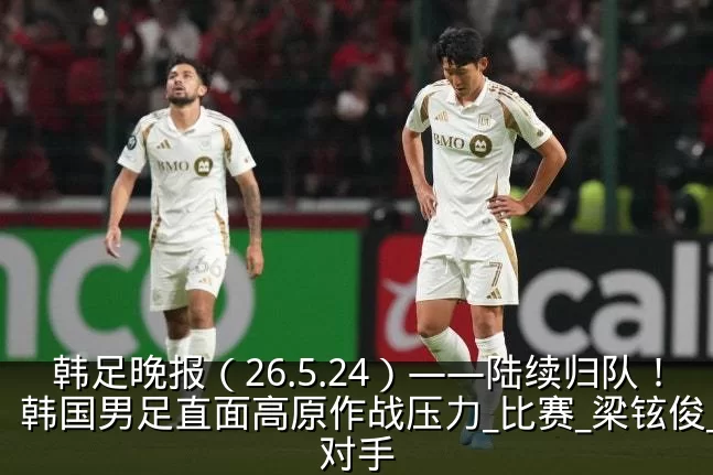 韩足晚报(26.5.24)——陆续归队!韩国男足直面高原作战压力_比赛_梁铉俊_对手