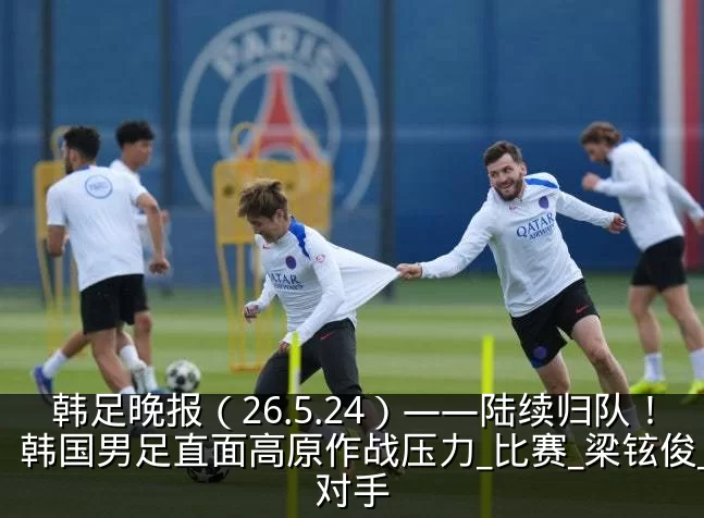 韩足晚报(26.5.24)——陆续归队!韩国男足直面高原作战压力_比赛_梁铉俊_对手
